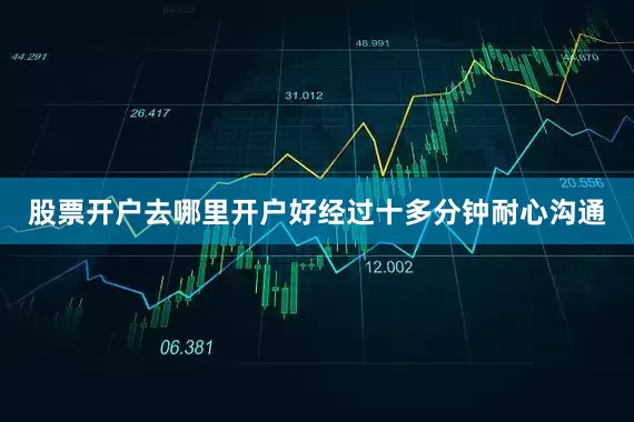 股票开户去哪里开户好经过十多分钟耐心沟通