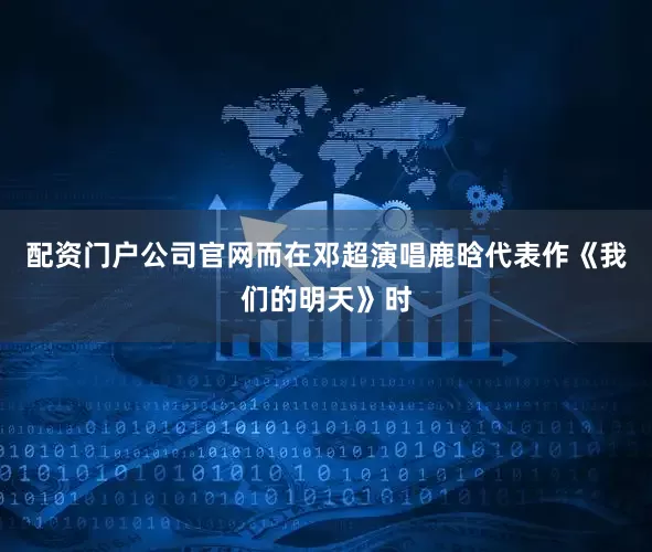 配资门户公司官网而在邓超演唱鹿晗代表作《我们的明天》时