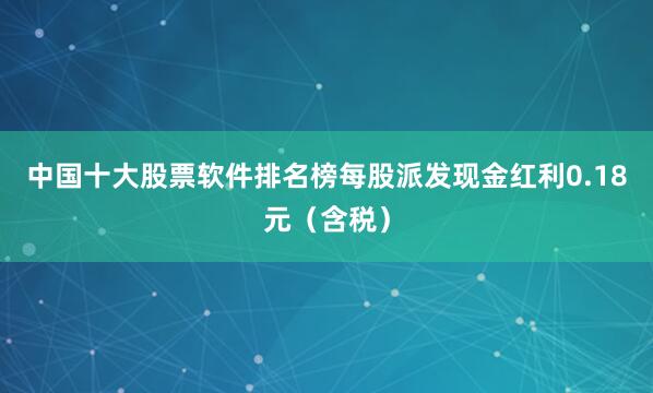 中国十大股票软件排名榜每股派发现金红利0.18元（含税）