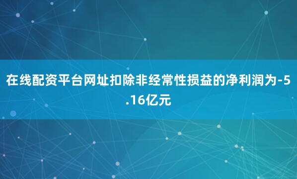 在线配资平台网址扣除非经常性损益的净利润为-5.16亿元