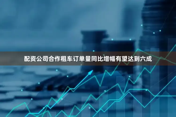 配资公司合作租车订单量同比增幅有望达到六成