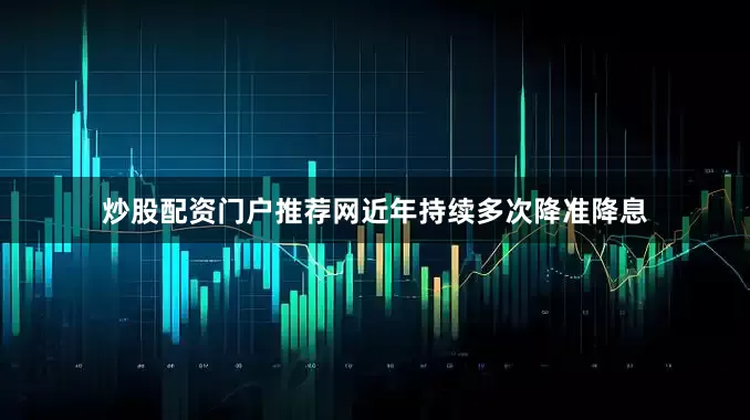 炒股配资门户推荐网近年持续多次降准降息