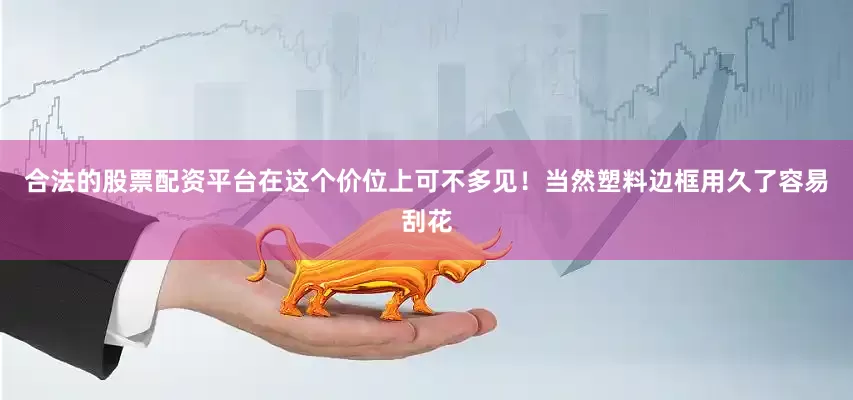 合法的股票配资平台在这个价位上可不多见！当然塑料边框用久了容易刮花