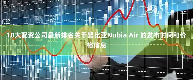 10大配资公司最新排名关于努比亚Nubia Air 的发布时间和价格信息