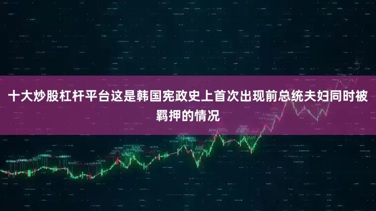 十大炒股杠杆平台这是韩国宪政史上首次出现前总统夫妇同时被羁押的情况