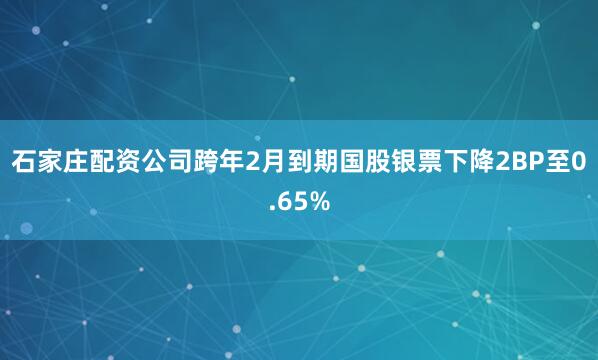石家庄配资公司跨年2月到期国股银票下降2BP至0.65%