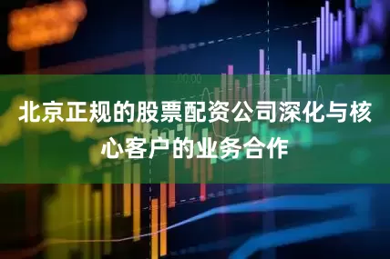 北京正规的股票配资公司深化与核心客户的业务合作