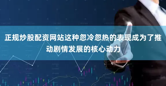 正规炒股配资网站这种忽冷忽热的表现成为了推动剧情发展的核心动力