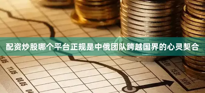配资炒股哪个平台正规是中俄团队跨越国界的心灵契合