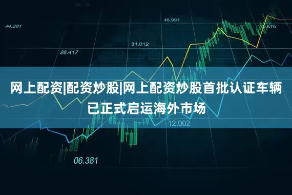 网上配资|配资炒股|网上配资炒股首批认证车辆已正式启运海外市场