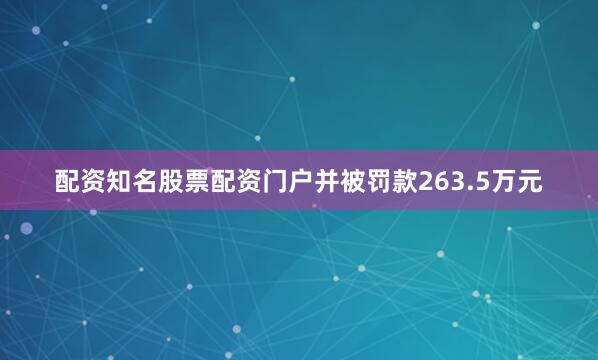 配资知名股票配资门户并被罚款263.5万元