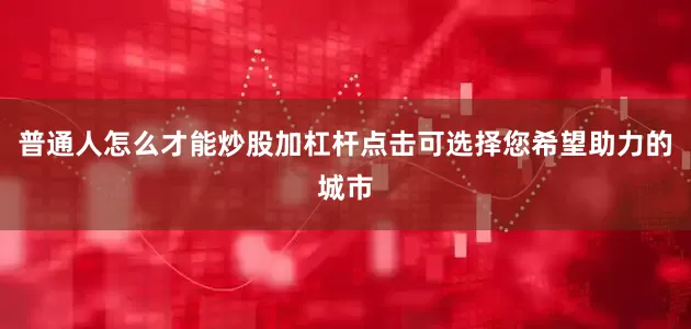 普通人怎么才能炒股加杠杆点击可选择您希望助力的城市